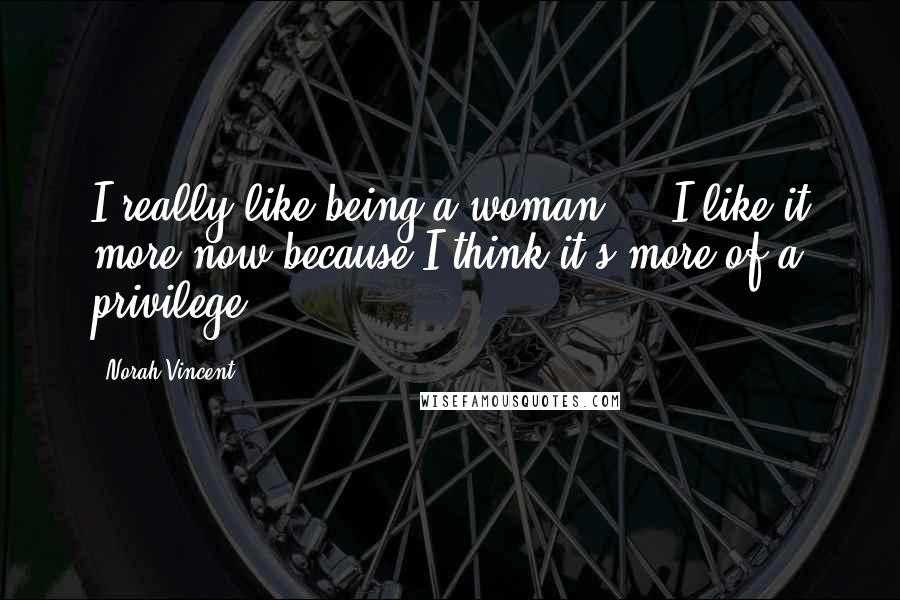 Norah Vincent quotes: I really like being a woman ... I like it more now because I think it's more of a privilege.