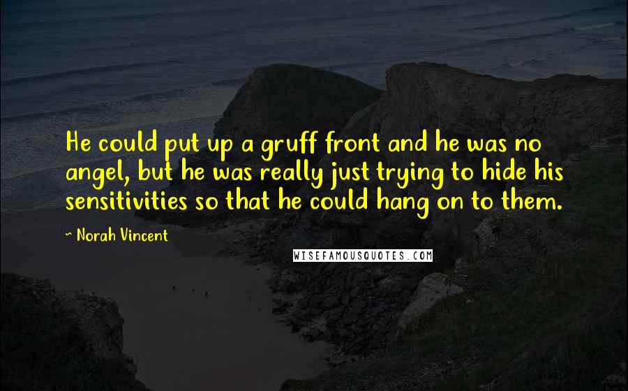 Norah Vincent quotes: He could put up a gruff front and he was no angel, but he was really just trying to hide his sensitivities so that he could hang on to them. Norah Vincent quotes: He could put up a gruff front and he was no angel, but he was really just trying to hide his sensitivities so that he could hang on to them.
