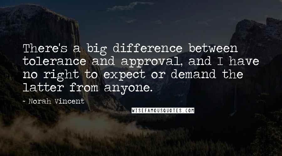 Norah Vincent quotes: There's a big difference between tolerance and approval, and I have no right to expect or demand the latter from anyone. Norah Vincent quotes: There's a big difference between tolerance and approval, and I have no right to expect or demand the latter from anyone.