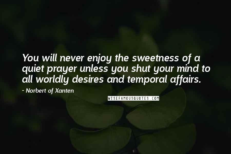 Norbert Of Xanten quotes: You will never enjoy the sweetness of a quiet prayer unless you shut your mind to all worldly desires and temporal affairs.