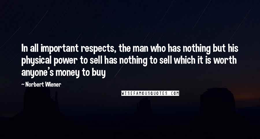 Norbert Wiener quotes: In all important respects, the man who has nothing but his physical power to sell has nothing to sell which it is worth anyone's money to buy Norbert Wiener quotes: In all important respects, the man who has nothing but his physical power to sell has nothing to sell which it is worth anyone's money to buy