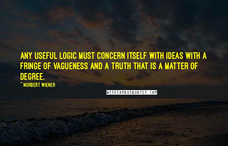 Norbert Wiener quotes: Any useful logic must concern itself with Ideas with a fringe of vagueness and a Truth that is a matter of degree. Norbert Wiener quotes: Any useful logic must concern itself with Ideas with a fringe of vagueness and a Truth that is a matter of degree.