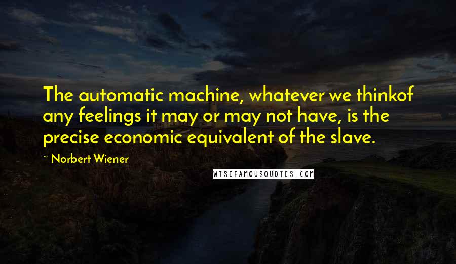 Norbert Wiener quotes: The automatic machine, whatever we thinkof any feelings it may or may not have, is the precise economic equivalent of the slave. Norbert Wiener quotes: The automatic machine, whatever we thinkof any feelings it may or may not have, is the precise economic equivalent of the slave.