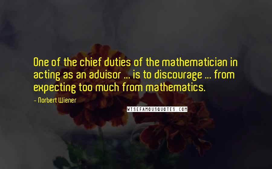 Norbert Wiener quotes: One of the chief duties of the mathematician in acting as an advisor ... is to discourage ... from expecting too much from mathematics. Norbert Wiener quotes: One of the chief duties of the mathematician in acting as an advisor ... is to discourage ... from expecting too much from mathematics.