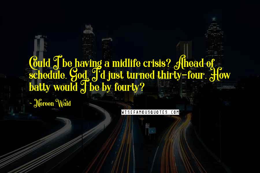 Noreen Wald quotes: Could I be having a midlife crisis? Ahead of schedule. God, I'd just turned thirty-four. How batty would I be by fourty? Noreen Wald quotes: Could I be having a midlife crisis? Ahead of schedule. God, I'd just turned thirty-four. How batty would I be by fourty?