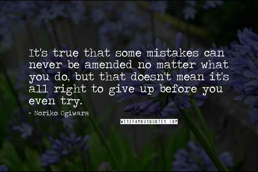 Noriko Ogiwara quotes: It's true that some mistakes can never be amended no matter what you do, but that doesn't mean it's all right to give up before you even try.