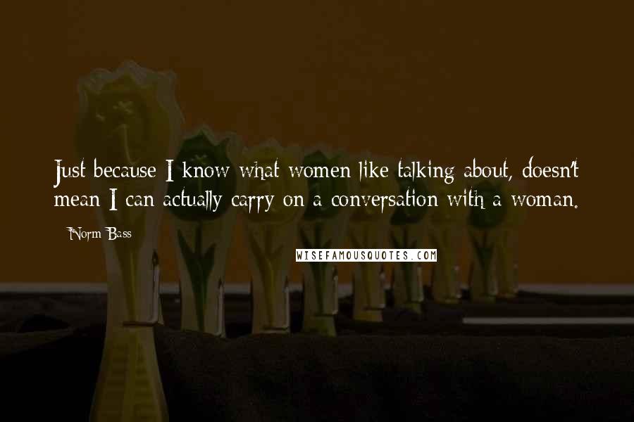 Norm Bass quotes: Just because I know what women like talking about, doesn't mean I can actually carry on a conversation with a woman. Norm Bass quotes: Just because I know what women like talking about, doesn't mean I can actually carry on a conversation with a woman.