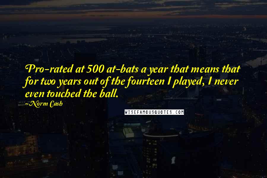 Norm Cash quotes: Pro-rated at 500 at-bats a year that means that for two years out of the fourteen I played, I never even touched the ball. Norm Cash quotes: Pro-rated at 500 at-bats a year that means that for two years out of the fourteen I played, I never even touched the ball.