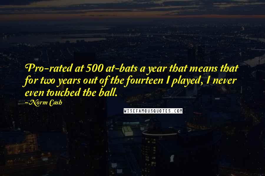 Norm Cash quotes: Pro-rated at 500 at-bats a year that means that for two years out of the fourteen I played, I never even touched the ball.