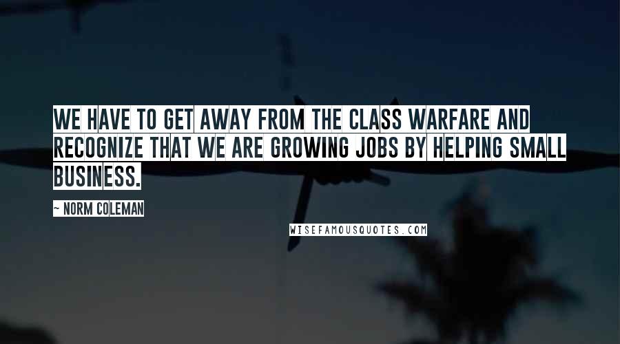 Norm Coleman quotes: We have to get away from the class warfare and recognize that we are growing jobs by helping small business.