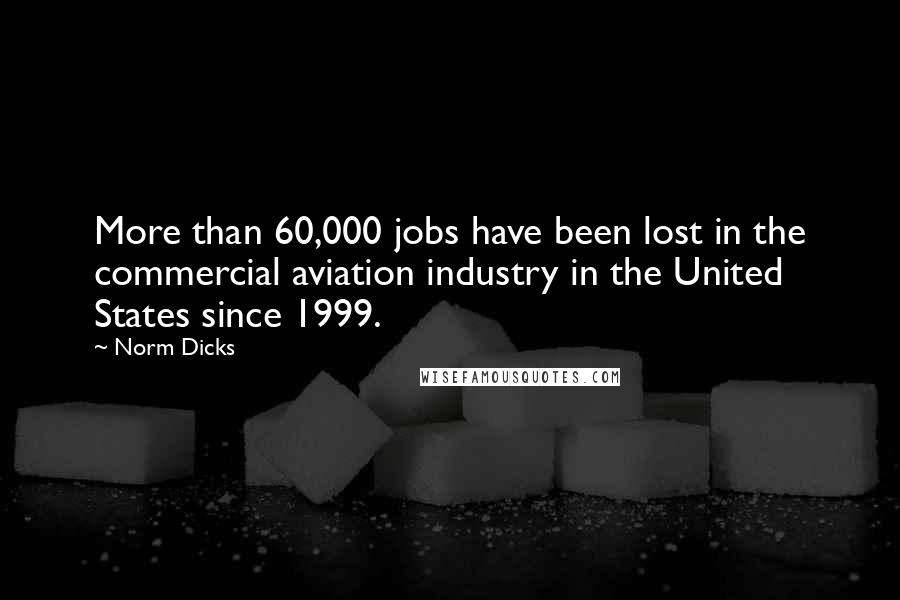 Norm Dicks quotes: More than 60,000 jobs have been lost in the commercial aviation industry in the United States since 1999.