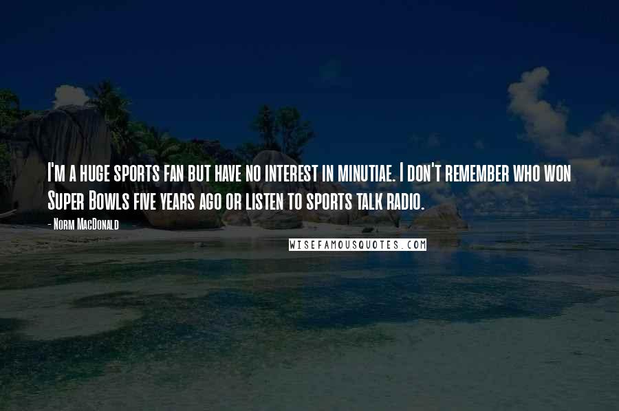 Norm MacDonald quotes: I'm a huge sports fan but have no interest in minutiae. I don't remember who won Super Bowls five years ago or listen to sports talk radio.
