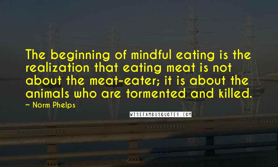Norm Phelps quotes: The beginning of mindful eating is the realization that eating meat is not about the meat-eater; it is about the animals who are tormented and killed.