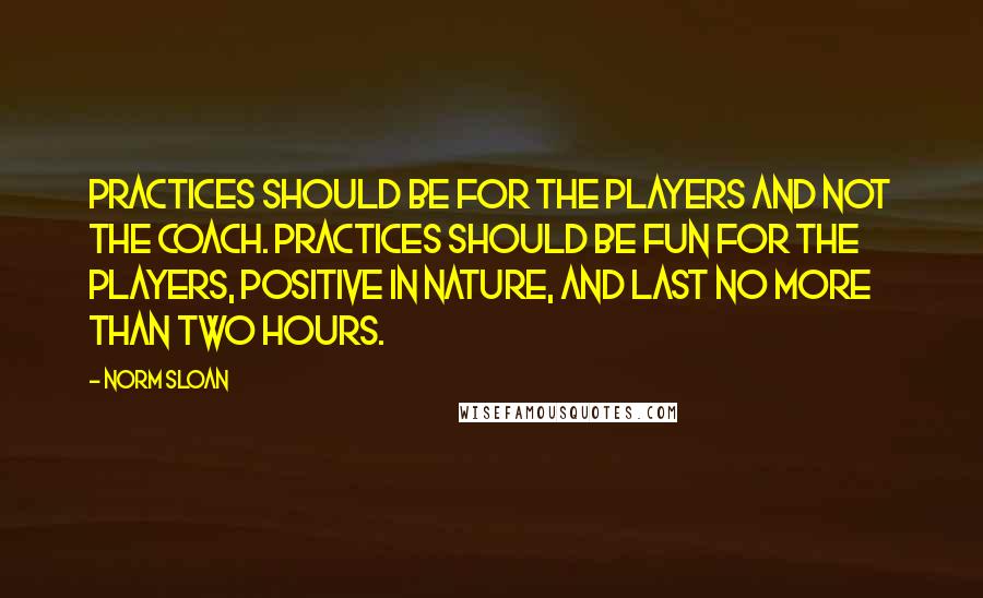 Norm Sloan quotes: Practices should be for the players and not the coach. Practices should be fun for the players, positive in nature, and last no more than two hours. Norm Sloan quotes: Practices should be for the players and not the coach. Practices should be fun for the players, positive in nature, and last no more than two hours.