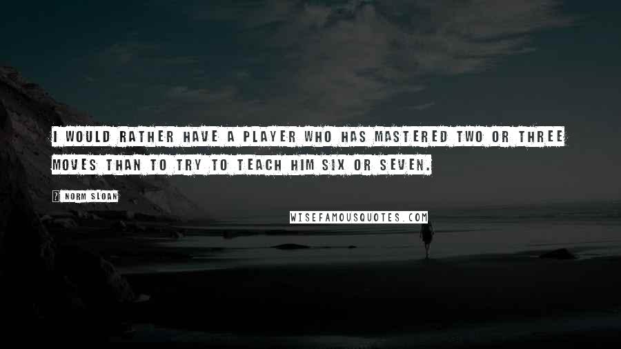 Norm Sloan quotes: I would rather have a player who has mastered two or three moves than to try to teach him six or seven.