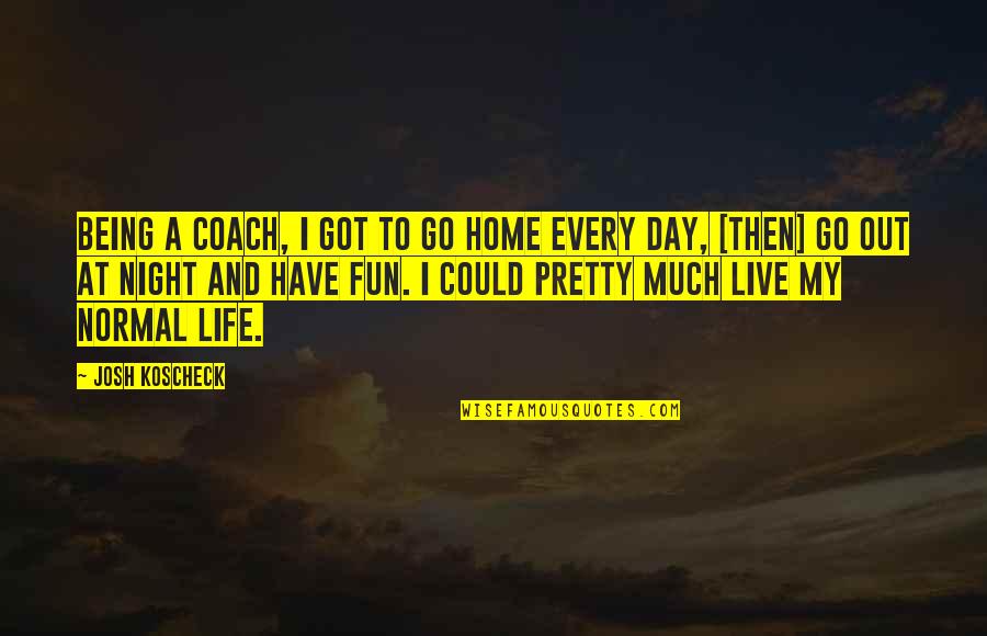 Normal Life Quotes By Josh Koscheck: Being a coach, I got to go home
