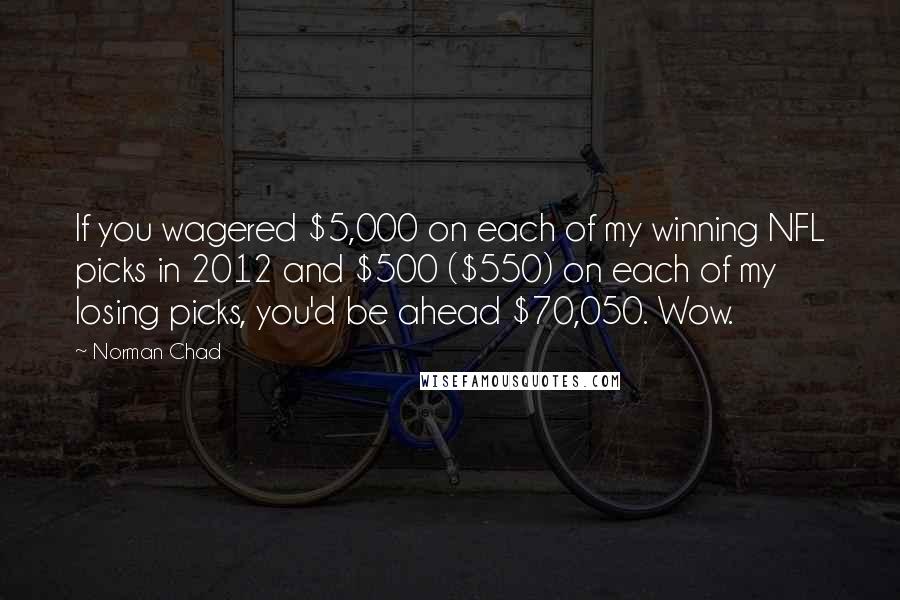 Norman Chad quotes: If you wagered $5,000 on each of my winning NFL picks in 2012 and $500 ($550) on each of my losing picks, you'd be ahead $70,050. Wow.