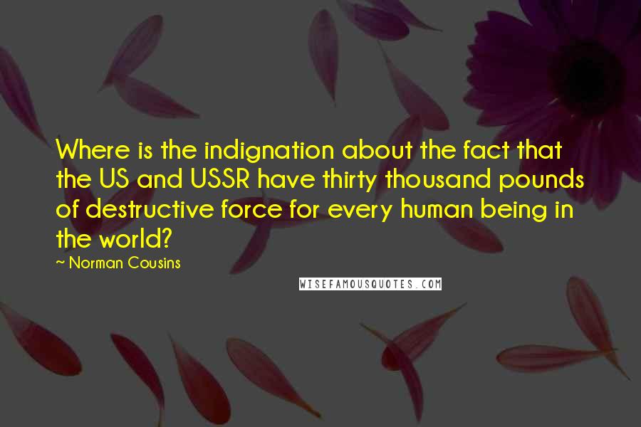 Norman Cousins quotes: Where is the indignation about the fact that the US and USSR have thirty thousand pounds of destructive force for every human being in the world?