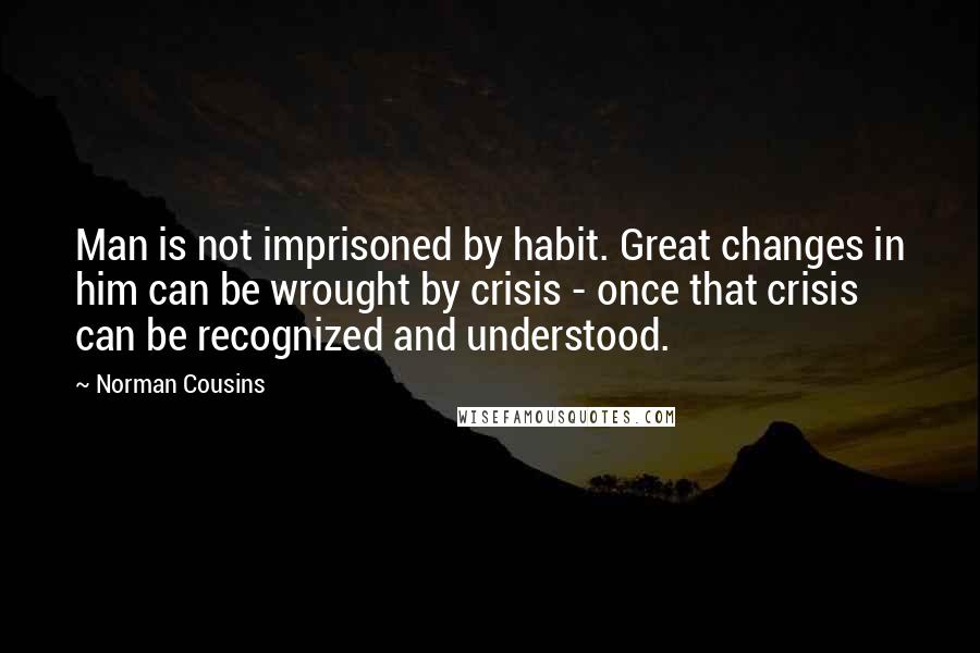 Norman Cousins quotes: Man is not imprisoned by habit. Great changes in him can be wrought by crisis - once that crisis can be recognized and understood. Norman Cousins quotes: Man is not imprisoned by habit. Great changes in him can be wrought by crisis - once that crisis can be recognized and understood.