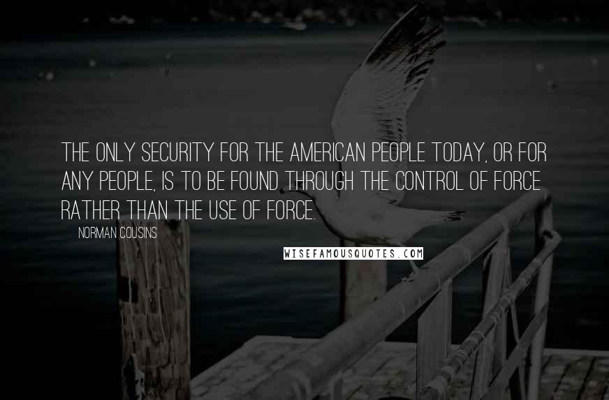 Norman Cousins quotes: The only security for the American people today, or for any people, is to be found through the control of force rather than the use of force. Norman Cousins quotes: The only security for the American people today, or for any people, is to be found through the control of force rather than the use of force.
