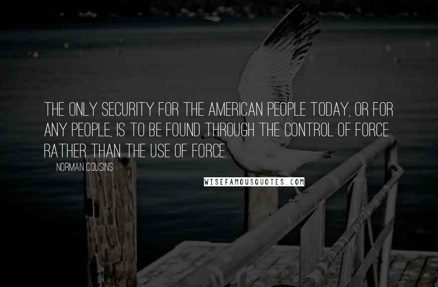 Norman Cousins quotes: The only security for the American people today, or for any people, is to be found through the control of force rather than the use of force.