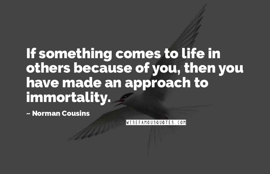 Norman Cousins quotes: If something comes to life in others because of you, then you have made an approach to immortality.