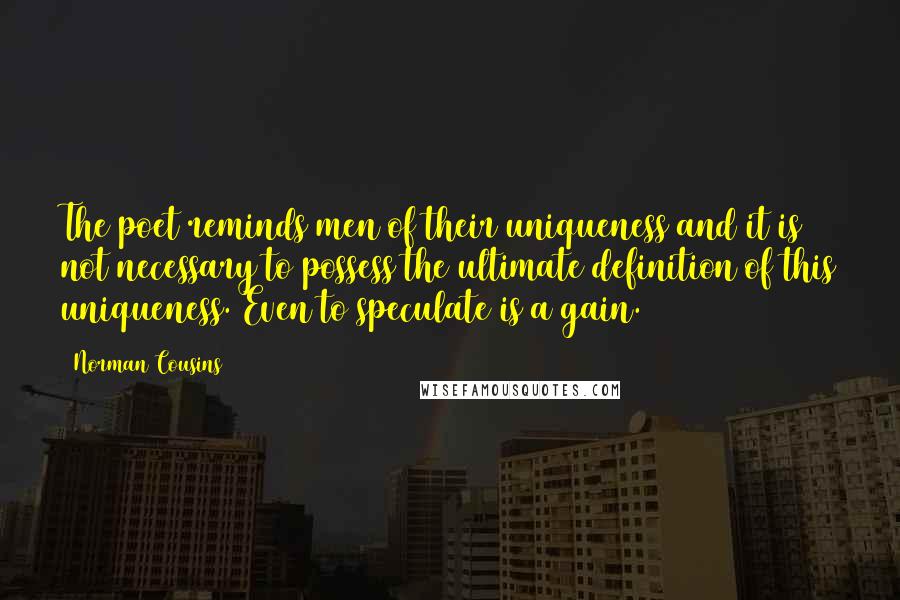 Norman Cousins quotes: The poet reminds men of their uniqueness and it is not necessary to possess the ultimate definition of this uniqueness. Even to speculate is a gain. Norman Cousins quotes: The poet reminds men of their uniqueness and it is not necessary to possess the ultimate definition of this uniqueness. Even to speculate is a gain.