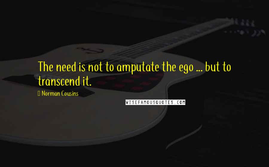 Norman Cousins quotes: The need is not to amputate the ego ... but to transcend it.