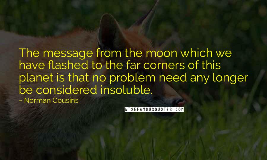 Norman Cousins quotes: The message from the moon which we have flashed to the far corners of this planet is that no problem need any longer be considered insoluble. Norman Cousins quotes: The message from the moon which we have flashed to the far corners of this planet is that no problem need any longer be considered insoluble.