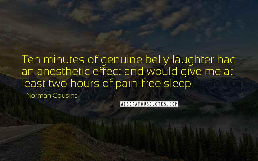 Norman Cousins quotes: Ten minutes of genuine belly laughter had an anesthetic effect and would give me at least two hours of pain-free sleep. Norman Cousins quotes: Ten minutes of genuine belly laughter had an anesthetic effect and would give me at least two hours of pain-free sleep.