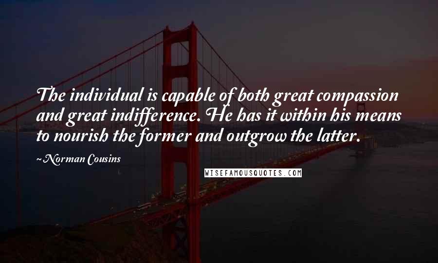 Norman Cousins quotes: The individual is capable of both great compassion and great indifference. He has it within his means to nourish the former and outgrow the latter. Norman Cousins quotes: The individual is capable of both great compassion and great indifference. He has it within his means to nourish the former and outgrow the latter.