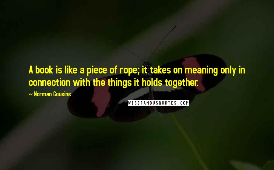Norman Cousins quotes: A book is like a piece of rope; it takes on meaning only in connection with the things it holds together. Norman Cousins quotes: A book is like a piece of rope; it takes on meaning only in connection with the things it holds together.