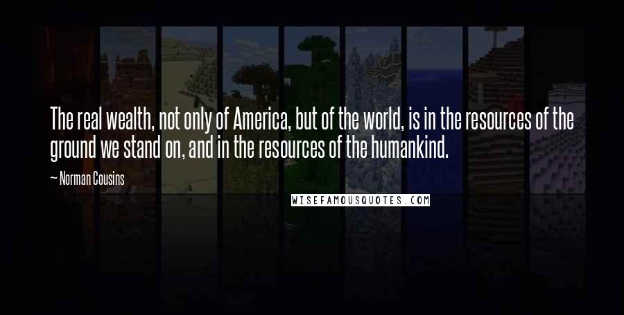 Norman Cousins quotes: The real wealth, not only of America, but of the world, is in the resources of the ground we stand on, and in the resources of the humankind. Norman Cousins quotes: The real wealth, not only of America, but of the world, is in the resources of the ground we stand on, and in the resources of the humankind.