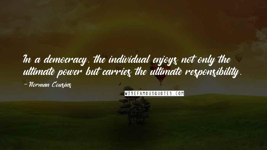 Norman Cousins quotes: In a democracy, the individual enjoys not only the ultimate power but carries the ultimate responsibility. Norman Cousins quotes: In a democracy, the individual enjoys not only the ultimate power but carries the ultimate responsibility.