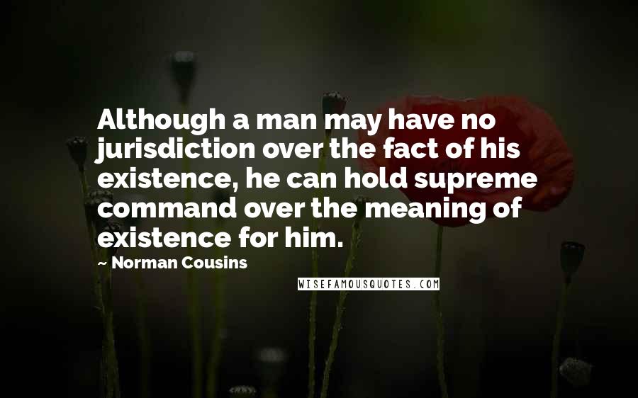 Norman Cousins quotes: Although a man may have no jurisdiction over the fact of his existence, he can hold supreme command over the meaning of existence for him. Norman Cousins quotes: Although a man may have no jurisdiction over the fact of his existence, he can hold supreme command over the meaning of existence for him.