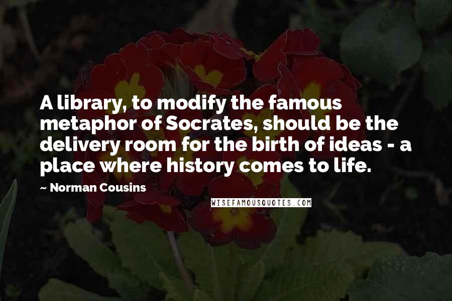 Norman Cousins quotes: A library, to modify the famous metaphor of Socrates, should be the delivery room for the birth of ideas - a place where history comes to life.