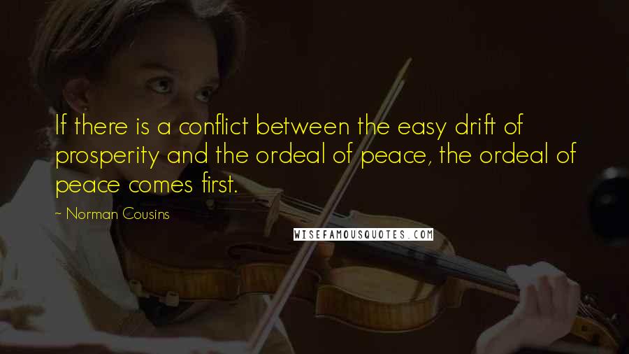 Norman Cousins quotes: If there is a conflict between the easy drift of prosperity and the ordeal of peace, the ordeal of peace comes first. Norman Cousins quotes: If there is a conflict between the easy drift of prosperity and the ordeal of peace, the ordeal of peace comes first.