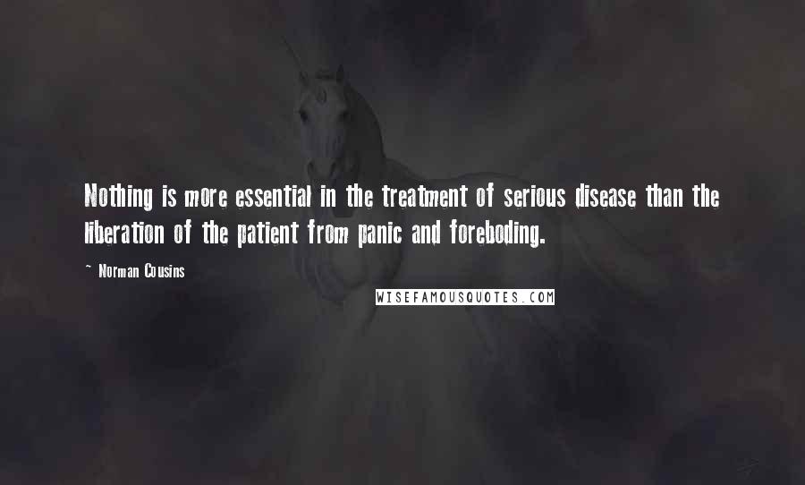Norman Cousins quotes: Nothing is more essential in the treatment of serious disease than the liberation of the patient from panic and foreboding. Norman Cousins quotes: Nothing is more essential in the treatment of serious disease than the liberation of the patient from panic and foreboding.