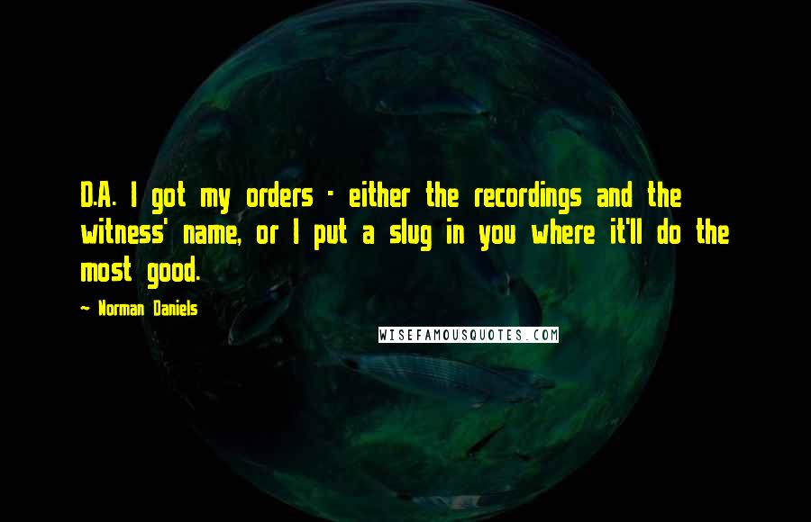 Norman Daniels quotes: D.A. I got my orders - either the recordings and the witness' name, or I put a slug in you where it'll do the most good.