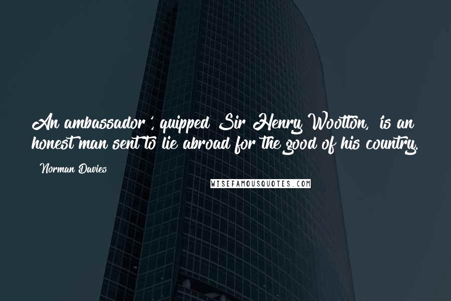 Norman Davies quotes: An ambassador', quipped Sir Henry Wootton, 'is an honest man sent to lie abroad for the good of his country.