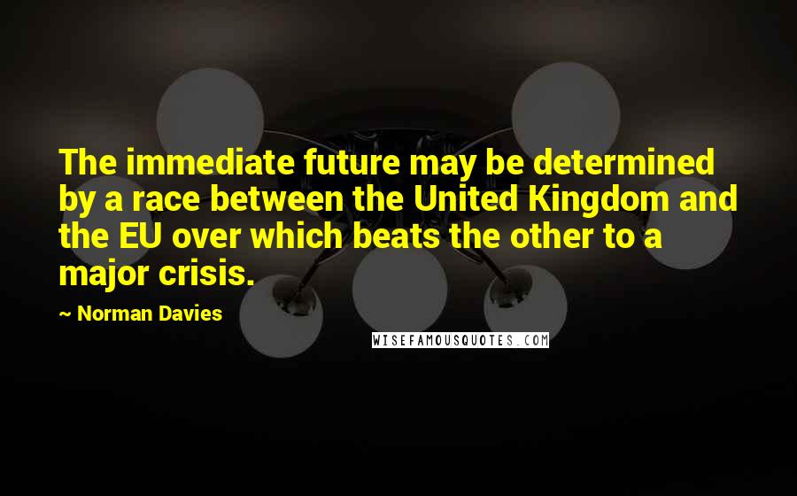 Norman Davies quotes: The immediate future may be determined by a race between the United Kingdom and the EU over which beats the other to a major crisis.