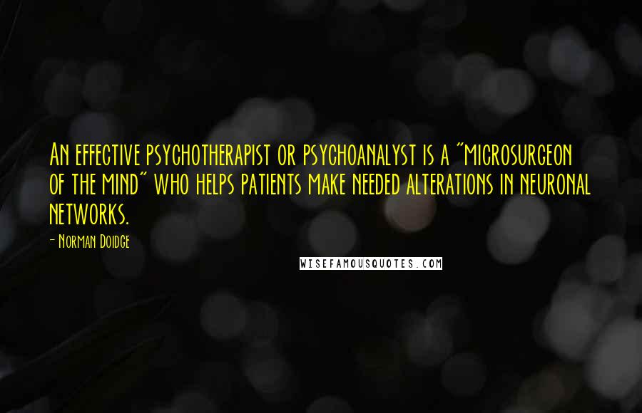 Norman Doidge quotes: An effective psychotherapist or psychoanalyst is a "microsurgeon of the mind" who helps patients make needed alterations in neuronal networks. Norman Doidge quotes: An effective psychotherapist or psychoanalyst is a "microsurgeon of the mind" who helps patients make needed alterations in neuronal networks.