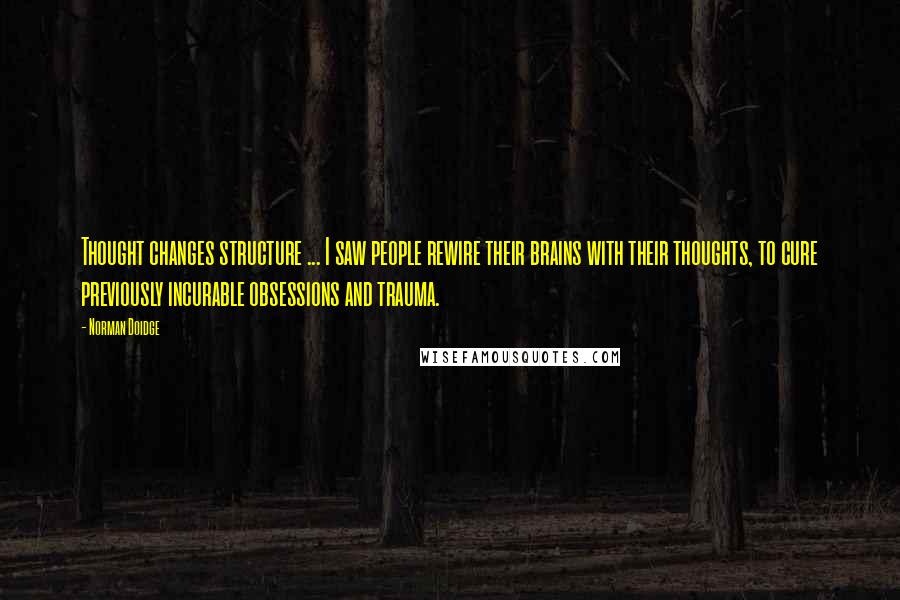Norman Doidge quotes: Thought changes structure ... I saw people rewire their brains with their thoughts, to cure previously incurable obsessions and trauma. Norman Doidge quotes: Thought changes structure ... I saw people rewire their brains with their thoughts, to cure previously incurable obsessions and trauma.