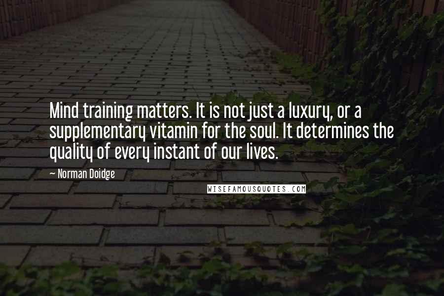 Norman Doidge quotes: Mind training matters. It is not just a luxury, or a supplementary vitamin for the soul. It determines the quality of every instant of our lives. Norman Doidge quotes: Mind training matters. It is not just a luxury, or a supplementary vitamin for the soul. It determines the quality of every instant of our lives.