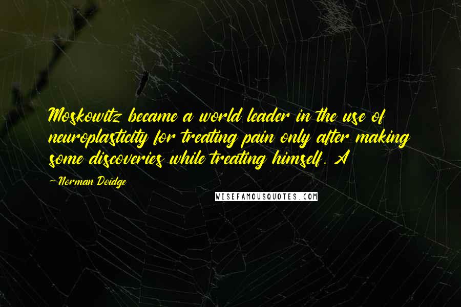 Norman Doidge quotes: Moskowitz became a world leader in the use of neuroplasticity for treating pain only after making some discoveries while treating himself. A Norman Doidge quotes: Moskowitz became a world leader in the use of neuroplasticity for treating pain only after making some discoveries while treating himself. A