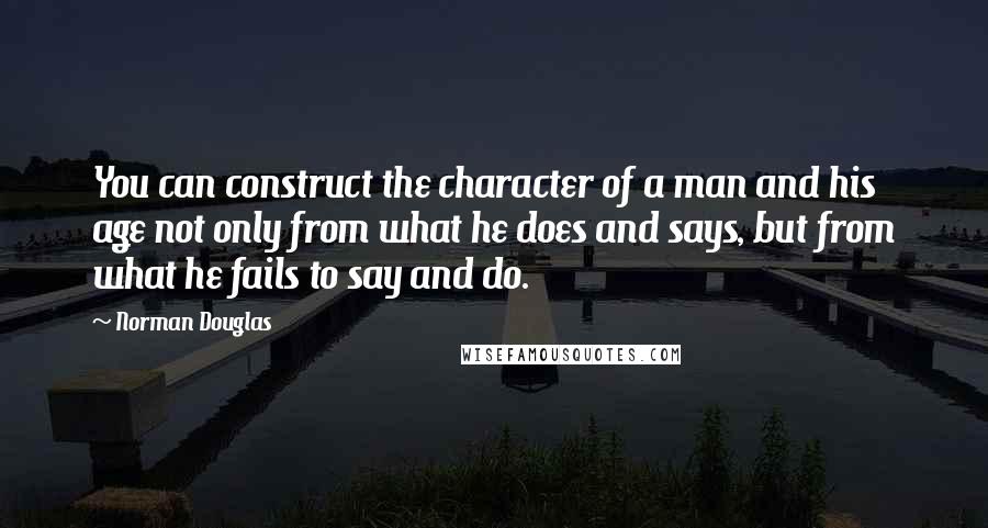 Norman Douglas quotes: You can construct the character of a man and his age not only from what he does and says, but from what he fails to say and do.