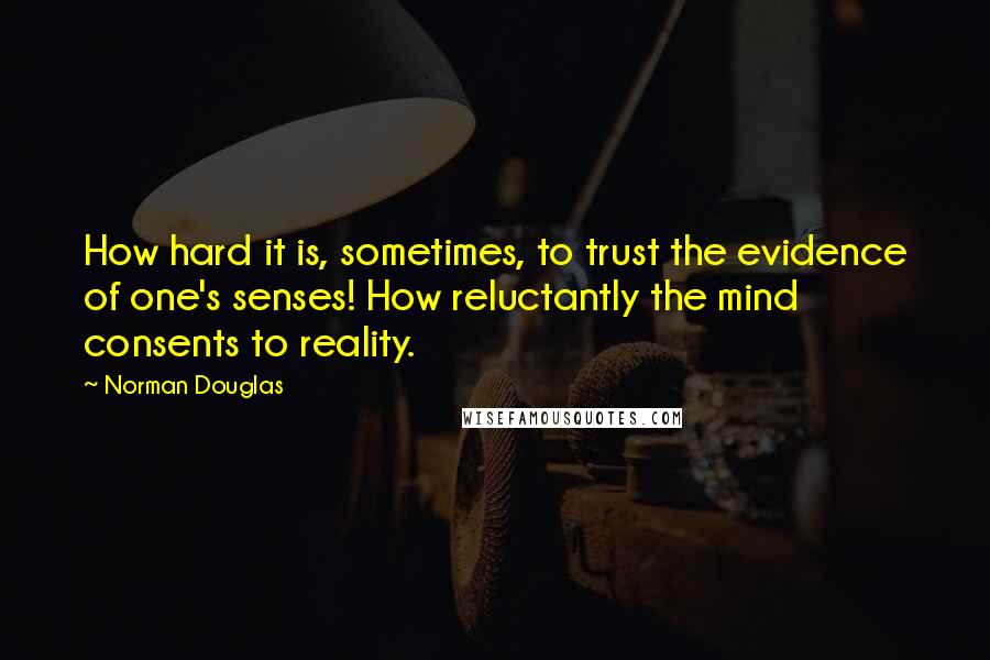 Norman Douglas quotes: How hard it is, sometimes, to trust the evidence of one's senses! How reluctantly the mind consents to reality.