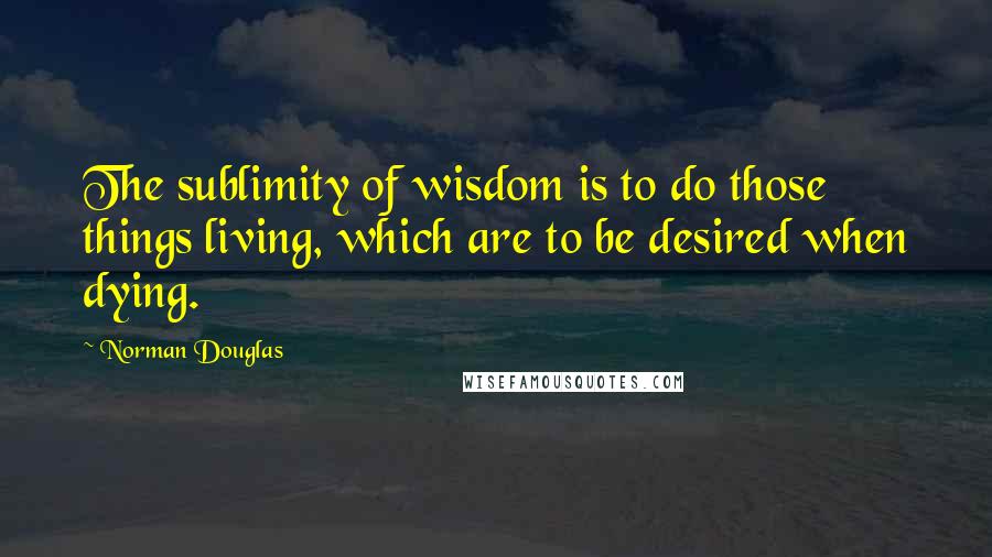 Norman Douglas quotes: The sublimity of wisdom is to do those things living, which are to be desired when dying.