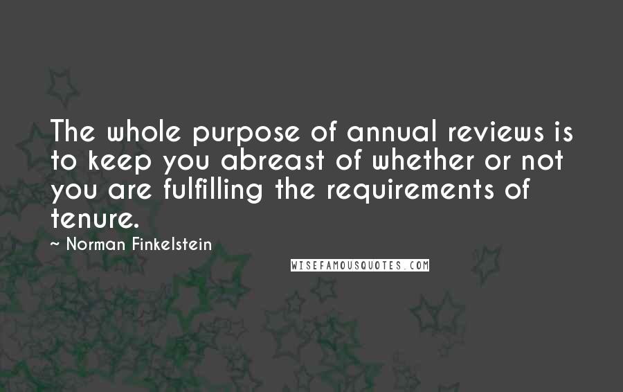 Norman Finkelstein quotes: The whole purpose of annual reviews is to keep you abreast of whether or not you are fulfilling the requirements of tenure. Norman Finkelstein quotes: The whole purpose of annual reviews is to keep you abreast of whether or not you are fulfilling the requirements of tenure.