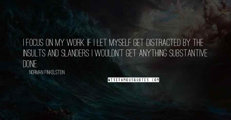 Norman Finkelstein quotes: I focus on my work. If I let myself get distracted by the insults and slanders I wouldn't get anything substantive done. Norman Finkelstein quotes: I focus on my work. If I let myself get distracted by the insults and slanders I wouldn't get anything substantive done.